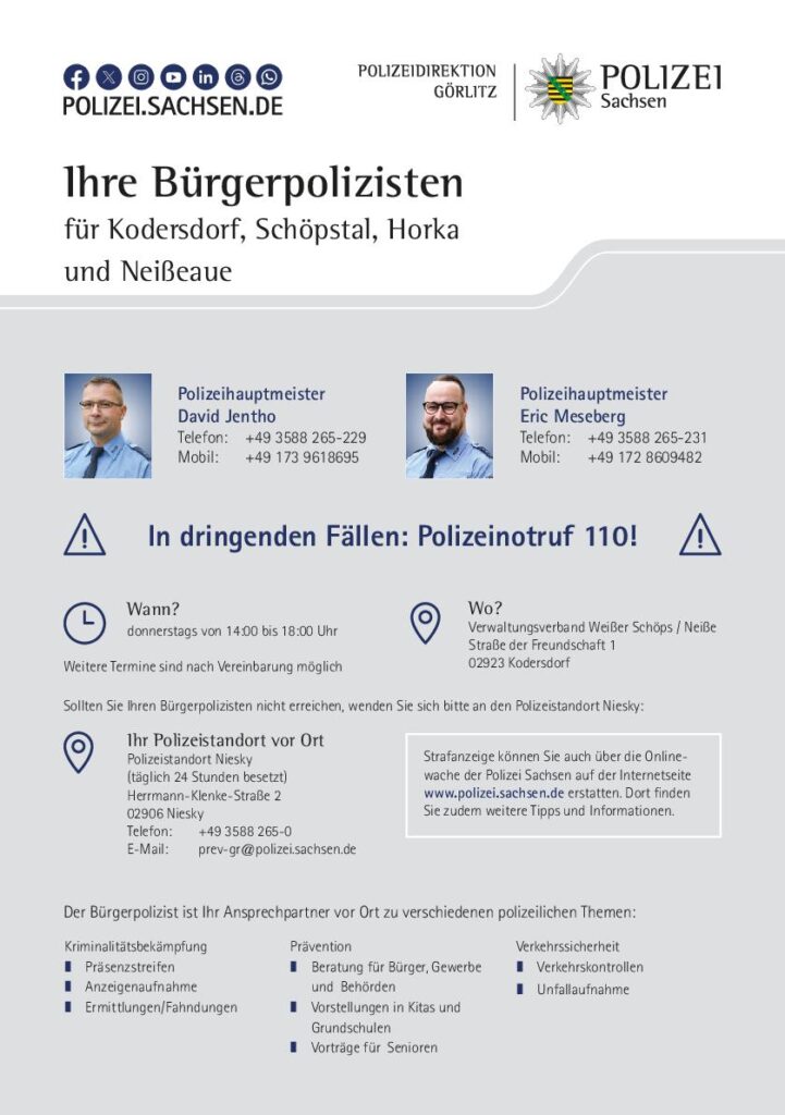 Ihre Bürgerpolizisten für Kodersdorf, Schöpstal, Horka und Neißeaue Polizeihauptmeister David Jentho Telefon: +49 3588 265-229 Mobil: +49 173 9618695 Polizeihauptmeister Eric Meseberg Telefon: +49 3588 265-231 Mobil: +49 172 8609482 Sprechstunde donnerstags von 14:00 bis 18:00 Uhr im Verwaltungsverband Weißer Schöps/Neiße, Straße der Freundschaft 1 02923 Kodersdorf